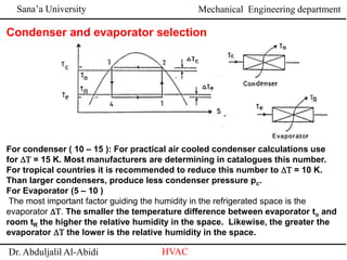 Sana’a University
Dr. Abduljalil Al-Abidi HVAC
Mechanical Engineering department
For condenser ( 10 – 15 ): For practical air cooled condenser calculations use
for DT = 15 K. Most manufacturers are determining in catalogues this number.
For tropical countries it is recommended to reduce this number to DT = 10 K.
Than larger condensers, produce less condenser pressure pc.
For Evaporator (5 – 10 )
The most important factor guiding the humidity in the refrigerated space is the
evaporator DT. The smaller the temperature difference between evaporator to and
room tR the higher the relative humidity in the space. Likewise, the greater the
evaporator DT the lower is the relative humidity in the space.
Condenser and evaporator selection
 