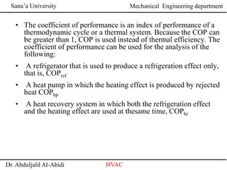 Sana’a University
Dr. Abduljalil Al-Abidi HVAC
Mechanical Engineering department
• The coefficient of performance is an index of performance of a
thermodynamic cycle or a thermal system. Because the COP can
be greater than 1, COP is used instead of thermal efficiency. The
coefficient of performance can be used for the analysis of the
following:
• A refrigerator that is used to produce a refrigeration effect only,
that is, COPref
• A heat pump in which the heating effect is produced by rejected
heat COPhp
• A heat recovery system in which both the refrigeration effect
and the heating effect are used at thesame time, COPhr
 