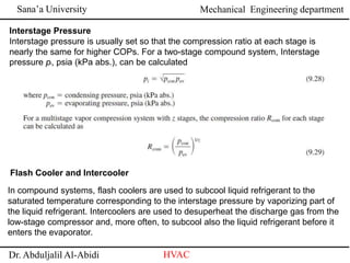 Sana’a University
Dr. Abduljalil Al-Abidi HVAC
Mechanical Engineering department
Interstage Pressure
Interstage pressure is usually set so that the compression ratio at each stage is
nearly the same for higher COPs. For a two-stage compound system, Interstage
pressure pi, psia (kPa abs.), can be calculated
Flash Cooler and Intercooler
In compound systems, flash coolers are used to subcool liquid refrigerant to the
saturated temperature corresponding to the interstage pressure by vaporizing part of
the liquid refrigerant. Intercoolers are used to desuperheat the discharge gas from the
low-stage compressor and, more often, to subcool also the liquid refrigerant before it
enters the evaporator.
 