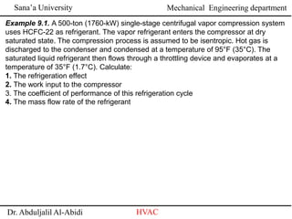 Sana’a University
Dr. Abduljalil Al-Abidi HVAC
Mechanical Engineering department
Example 9.1. A 500-ton (1760-kW) single-stage centrifugal vapor compression system
uses HCFC-22 as refrigerant. The vapor refrigerant enters the compressor at dry
saturated state. The compression process is assumed to be isentropic. Hot gas is
discharged to the condenser and condensed at a temperature of 95°F (35°C). The
saturated liquid refrigerant then flows through a throttling device and evaporates at a
temperature of 35°F (1.7°C). Calculate:
1. The refrigeration effect
2. The work input to the compressor
3. The coefficient of performance of this refrigeration cycle
4. The mass flow rate of the refrigerant
 