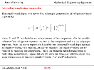 Sana’a University
Dr. Abduljalil Al-Abidi HVAC
Mechanical Engineering department
Intercooling in multi-stage compression
The specific work input, w in reversible, polytropic compression of refrigerant vapour
is given by:
where P1 and P2 are the inlet and exit pressures of the compressor, v1 is the specific
volume of the refrigerant vapour at the inlet to the compressor and n is the polytropic
exponent. From the above expression, it can be seen that specific work input reduces
as specific volume, v1 is reduced. At a given pressure, the specific volume can be
reduced by reducing the temperature. This is the principle behind intercooling in
multi-stage compression. Figures (a) and (b) show the process of intercooling in two-
stage compression on Pressure-specific volume (P-v) and P-h diagrams.
 