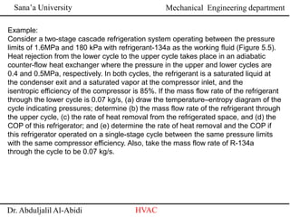 Sana’a University
Dr. Abduljalil Al-Abidi HVAC
Mechanical Engineering department
Example:
Consider a two-stage cascade refrigeration system operating between the pressure
limits of 1.6MPa and 180 kPa with refrigerant-134a as the working fluid (Figure 5.5).
Heat rejection from the lower cycle to the upper cycle takes place in an adiabatic
counter-flow heat exchanger where the pressure in the upper and lower cycles are
0.4 and 0.5MPa, respectively. In both cycles, the refrigerant is a saturated liquid at
the condenser exit and a saturated vapor at the compressor inlet, and the
isentropic efficiency of the compressor is 85%. If the mass flow rate of the refrigerant
through the lower cycle is 0.07 kg/s, (a) draw the temperature–entropy diagram of the
cycle indicating pressures; determine (b) the mass flow rate of the refrigerant through
the upper cycle, (c) the rate of heat removal from the refrigerated space, and (d) the
COP of this refrigerator; and (e) determine the rate of heat removal and the COP if
this refrigerator operated on a single-stage cycle between the same pressure limits
with the same compressor efficiency. Also, take the mass flow rate of R-134a
through the cycle to be 0.07 kg/s.
 