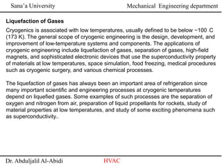 Sana’a University
Dr. Abduljalil Al-Abidi HVAC
Mechanical Engineering department
Liquefaction of Gases
Cryogenics is associated with low temperatures, usually defined to be below −100 ◦C
(173 K). The general scope of cryogenic engineering is the design, development, and
improvement of low-temperature systems and components. The applications of
cryogenic engineering include liquefaction of gases, separation of gases, high-field
magnets, and sophisticated electronic devices that use the superconductivity property
of materials at low temperatures, space simulation, food freezing, medical procedures
such as cryogenic surgery, and various chemical processes.
The liquefaction of gases has always been an important area of refrigeration since
many important scientific and engineering processes at cryogenic temperatures
depend on liquefied gases. Some examples of such processes are the separation of
oxygen and nitrogen from air, preparation of liquid propellants for rockets, study of
material properties at low temperatures, and study of some exciting phenomena such
as superconductivity..
 