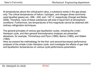 Sana’a University
Dr. Abduljalil Al-Abidi HVAC
Mechanical Engineering department
At temperatures above the critical-point value, a substance exists in the gas phase
only. The critical temperatures of helium, hydrogen, and nitrogen (three commonly
used liquefied gases) are −268, −240, and −147 ◦C, respectively (Cengel and Boles,
2008). Therefore, none of these substances will exist in liquid form at atmospheric
conditions. Furthermore, low temperatures of this magnitude cannot be obtained with
ordinary refrigeration techniques.
The general principles of various gas liquefaction cycles, including the Linde–
Hampson cycle, and their general thermodynamic analyses are presented
elsewhere, for example, Timmerhaus and Flynn (1989), Barron (1985), and Walker
(1983).
Here we present the methodology for the first- and second-law-based performance
analyses of the simple Linde–Hampson cycle, and investigate the effects of gas inlet
and liquefaction temperatures on various cycle performance parameters.
 