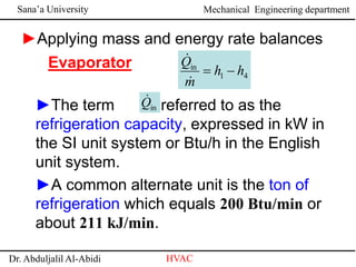 Sana’a University
Dr. Abduljalil Al-Abidi HVAC
Mechanical Engineering department
Evaporator
►Applying mass and energy rate balances
►The term is referred to as the
refrigeration capacity, expressed in kW in
the SI unit system or Btu/h in the English
unit system.
►A common alternate unit is the ton of
refrigeration which equals 200 Btu/min or
about 211 kJ/min.
4
1
in
h
h
m
Q




in
Q

 