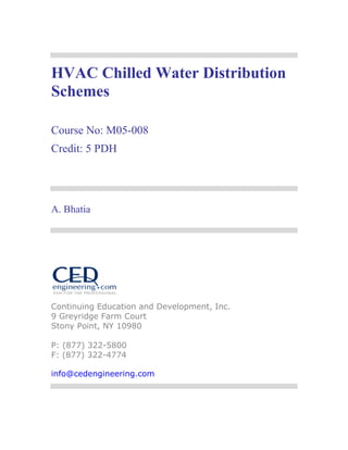 HVAC Chilled Water Distribution 
Schemes 
Course No: M05-008 
Credit: 5 PDH 
A. Bhatia 
Continuing Education and Development, Inc. 
9 Greyridge Farm Court 
Stony Point, NY 10980 
P: (877) 322-5800 
F: (877) 322-4774 
info@cedengineering.com 
 