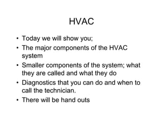 HVAC
• Today we will show you;
• The major components of the HVAC
  system
• Smaller components of the system; what
  they are called and what they do
• Diagnostics that you can do and when to
  call the technician.
• There will be hand outs
 