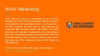HVAC Marketing
HVAC Clients on Demand is recognized as the top HVAC
Marketing and HVAC Advertising agency offering a variety of
lead generation and marketing services to professionals in
the HVAC industry. We work with our client partners and
implement high-converting HVAC web design, local SEO,
paid ads, and reputation management. We then combine
them into a proprietary package to maximize their HVAC lead
generation systems. Visit us online to discover how we can
help grow your HVAC business. Contact HVAC Clients on
Demand today!
For more important information, please visit us today at
https://hvacclientsondemand.com/
 