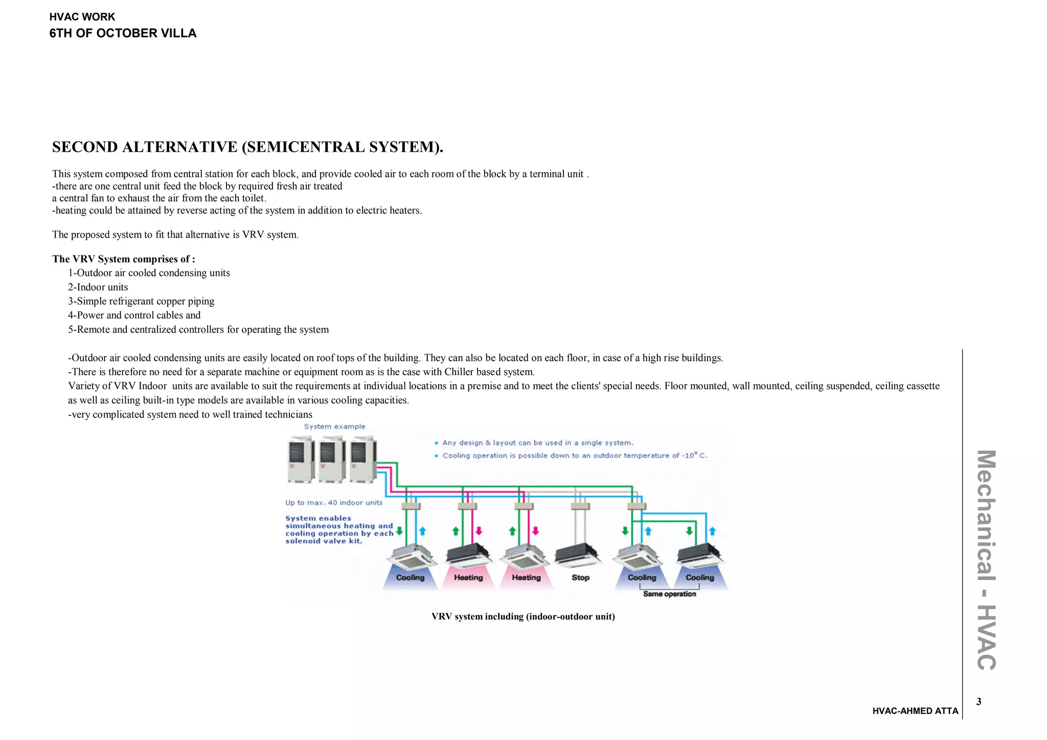 HVAC WORK
6TH OF OCTOBER VILLA




SECOND ALTERNATIVE (SEMICENTRAL SYSTEM).
This system composed from central station for each block, and provide cooled air to each room of the block by a terminal unit .
-there are one central unit feed the block by required fresh air treated
a central fan to exhaust the air from the each toilet.
-heating could be attained by reverse acting of the system in addition to electric heaters.

The proposed system to fit that alternative is VRV system.

The VRV System comprises of :
   1-Outdoor air cooled condensing units
   2-Indoor units
   3-Simple refrigerant copper piping
   4-Power and control cables and
   5-Remote and centralized controllers for operating the system

   -Outdoor air cooled condensing units are easily located on roof tops of the building. They can also be located on each floor, in case of a high rise buildings.
   -There is therefore no need for a separate machine or equipment room as is the case with Chiller based system.
   Variety of VRV Indoor units are available to suit the requirements at individual locations in a premise and to meet the clients' special needs. Floor mounted, wall mounted, ceiling suspended, ceiling cassette
   as well as ceiling built-in type models are available in various cooling capacities.
   -very complicated system need to well trained technicians




                                                                                                                                                                                                                      Mechanical - HVAC
                                                                                         VRV system including (indoor-outdoor unit)




                                                                                                                                                                                                                        3
                                                                                                                                                                                                  HVAC-AHMED ATTA
 