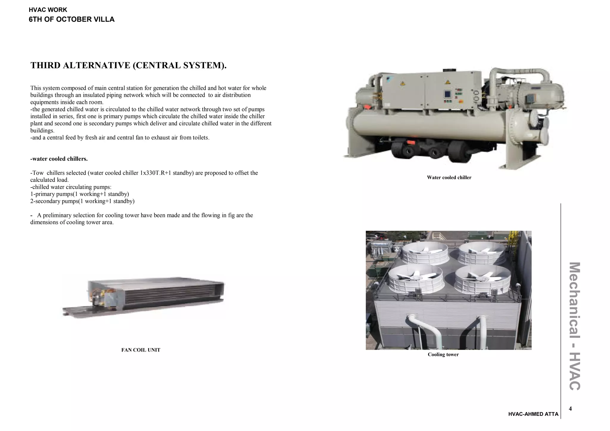 HVAC WORK
6TH OF OCTOBER VILLA




THIRD ALTERNATIVE (CENTRAL SYSTEM).

This system composed of main central station for generation the chilled and hot water for whole
buildings through an insulated piping network which will be connected to air distribution
equipments inside each room.
-the generated chilled water is circulated to the chilled water network through two set of pumps
installed in series, first one is primary pumps which circulate the chilled water inside the chiller
plant and second one is secondary pumps which deliver and circulate chilled water in the different
buildings.
-and a central feed by fresh air and central fan to exhaust air from toilets.


-water cooled chillers.

-Tow chillers selected (water cooled chiller 1x330T.R+1 standby) are proposed to offset the
                                                                                                       Water cooled chiller
calculated load.
-chilled water circulating pumps:
1-primary pumps(1 working+1 standby)
2-secondary pumps(1 working+1 standby)

- A preliminary selection for cooling tower have been made and the flowing in fig are the
dimensions of cooling tower area.




                                                                                                                                                Mechanical - HVAC
                                     FAN COIL UNIT
                                                                                                       Cooling tower




                                                                                                                                                  4
                                                                                                                              HVAC-AHMED ATTA
 
