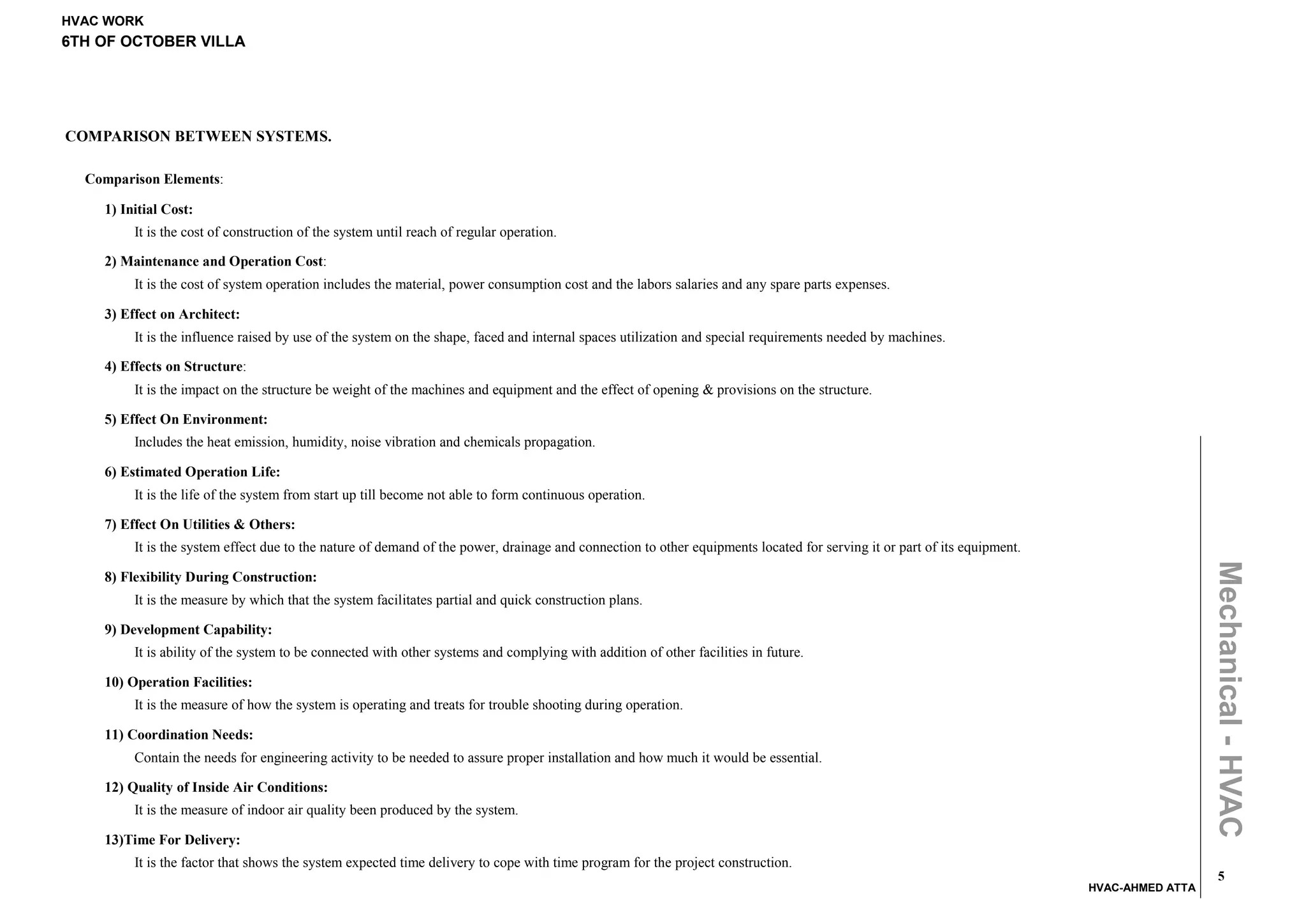 HVAC WORK
6TH OF OCTOBER VILLA




COMPARISON BETWEEN SYSTEMS.

  Comparison Elements:

    1) Initial Cost:
         It is the cost of construction of the system until reach of regular operation.

    2) Maintenance and Operation Cost:
         It is the cost of system operation includes the material, power consumption cost and the labors salaries and any spare parts expenses.

    3) Effect on Architect:
         It is the influence raised by use of the system on the shape, faced and internal spaces utilization and special requirements needed by machines.

    4) Effects on Structure:
         It is the impact on the structure be weight of the machines and equipment and the effect of opening & provisions on the structure.

    5) Effect On Environment:
         Includes the heat emission, humidity, noise vibration and chemicals propagation.

    6) Estimated Operation Life:
         It is the life of the system from start up till become not able to form continuous operation.

    7) Effect On Utilities & Others:
         It is the system effect due to the nature of demand of the power, drainage and connection to other equipments located for serving it or part of its equipment.




                                                                                                                                                                                            Mechanical - HVAC
    8) Flexibility During Construction:
         It is the measure by which that the system facilitates partial and quick construction plans.

    9) Development Capability:
         It is ability of the system to be connected with other systems and complying with addition of other facilities in future.

    10) Operation Facilities:
         It is the measure of how the system is operating and treats for trouble shooting during operation.

    11) Coordination Needs:
         Contain the needs for engineering activity to be needed to assure proper installation and how much it would be essential.

    12) Quality of Inside Air Conditions:
         It is the measure of indoor air quality been produced by the system.

    13)Time For Delivery:
         It is the factor that shows the system expected time delivery to cope with time program for the project construction.
                                                                                                                                                                                              5
                                                                                                                                                                          HVAC-AHMED ATTA
 