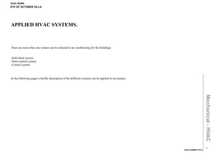 HVAC WORK
6TH OF OCTOBER VILLA




APPLIED HVAC SYSTEMS.



There are more than one system can be selected to air conditioning for the buildings.


-Individual system.
-Semi-central system.
-Central system.



In the following pages a briefly description of the different systems can be applied in our project.




                                                                                                                         Mechanical - HVAC
                                                                                                                           1
                                                                                                       HVAC-AHMED ATTA
 