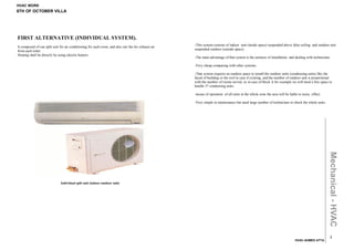 HVAC WORK
6TH OF OCTOBER VILLA




FIRST ALTERNATIVE (INDIVIDUAL SYSTEM).
                                                                                                     -This system consists of indoor unit (inside space) suspended above false ceiling and outdoor unit
It composed of one split unit for air conditioning for each room, and also one fan for exhaust air
                                                                                                     suspended outdoor (outside space) .
from each toilet
Heating shall be directly by using electric heaters.
                                                                                                     -The main advantage of that system is the easiness of installation and dealing with technicians

                                                                                                     -Very cheap comparing with other systems.

                                                                                                     -That system requires an outdoor space to install the outdoor units (condensing units) like the
                                                                                                     faced of building or the roof in case if existing, and the number of outdoor unit is proportional
                                                                                                     with the number of rooms served, so in case of block A for example we will need a free space to
                                                                                                     handle 37 condensing units.

                                                                                                     -incase of operation of all units in the whole zone the area will be liable to noisy effect.

                                                                                                     -Very simple in maintenance but need large number of technicians to check the whole units.




                                                                                                                                                                                                    Mechanical - HVAC
                              Individual split unit (indoor-outdoor unit)




                                                                                                                                                                                                       2
                                                                                                                                                                              HVAC-AHMED ATTA
 