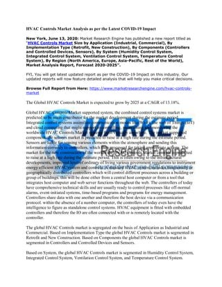 HVAC Controls Market Analysis as per the Latest COVID-19 Impact
New York, June 13, 2020: Market Research Engine has published a new report titled as
“HVAC Controls Market Size by Application (Industrial, Commercial), By
Implementation Type (Retrofit, New Construction), By Components (Controllers
and Controlled Devices, Sensors), By System (Humidity Control System,
Integrated Control System, Ventilation Control System, Temperature Control
System), By Region (North America, Europe, Asia-Pacific, Rest of the World),
Market Analysis Report, Forecast 2020-2025”.
FYI, You will get latest updated report as per the COVID-19 Impact on this industry. Our
updated reports will now feature detailed analysis that will help you make critical decisions.
Browse Full Report from Here: https://www.marketresearchengine.com/hvac-controls-
market
The Global HVAC Controls Market is expected to grow by 2025 at a CAGR of 13.18%.
Global HVAC Controls Market supported system, the combined control systems market is
predicted to be main contributor for the market development during the estimate period.
Integrated control systems assimilate communication modes like Wi-Fi, the web of Things (IoT)
and cloud computing that might support in controlling, maintaining and monitoring the
worldwide HVAC Controls Market systems from virtually anywhere. The market supported
component, the sensors market is predicted to raise at a high rate during the estimate period.
Sensors are liable for sensing various elements within the atmosphere and sending this
information correctly to controllers, which then processed for taking appropriate actions. The
market for the new construction of the worldwide HVAC Controls Market controls is predicted
to raise at a high rate during the estimate period. This is often owing to the infrastructural
developments, improved level of ordinary of living various government regulations to instrument
energy efficient HVAC system and controls. A standard HVAC system includes functionally or
geographically distributed controllers which will control different processes across a building or
group of buildings. this will be done either from a central host computer or from a tool that
integrates host computer and web server functions throughout the web. The controllers of today
have comprehensive technical skills and are usually ready to control processes like off-normal
alarms, event-initiated systems, time-based programs and programs for energy management.
Controllers share data with one another and therefore the host device via a communication
protocol. within the absence of a number computer, the controllers of today even have the
intelligence to figure as standalone control systems. HVAC equipment is fitted with embedded
controllers and therefore the IO are often connected with or is remotely located with the
controller.
The global HVAC Controls market is segregated on the basis of Application as Industrial and
Commercial. Based on Implementation Type the global HVAC Controls market is segmented in
Retrofit and New Construction. Based on Components the global HVAC Controls market is
segmented in Controllers and Controlled Devices and Sensors.
Based on System, the global HVAC Controls market is segmented in Humidity Control System,
Integrated Control System, Ventilation Control System, and Temperature Control System.
 