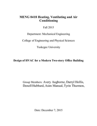 MENG 0418 Heating, Ventilating and Air
Conditioning
Fall 2015
Department: Mechanical Engineering
College of Engineering and Physical Sciences
Tuskegee University
Design of HVAC for a Modern Two-story Office Building
Group Members: Avery Augborne, Darryl Hollis,
Donell Hubbard, Asim Manual, Tyrin Thurmon,
Date: December 7, 2015
 