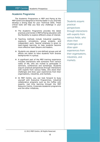 MEP Centre

Academic Prospectus

Academic Programme
The Academic Programme in MEP and Piping at the
MEP Centre are designed to find the leader in you and help
develop a strong base for your Technical skills. These
critical tools will help you face any challenge in your
career.
 The Academic Programme provides the latest
practices and trends in MEP & Piping education with
the flexibility to explore different areas of interest.
 Teaching methods include Industrial expertise,
exposure, simulations, group projects, and
independent work. Special emphasis is given to
team-based learning, to help students become
more effective team players and leaders.
 Students are placed in pre-defined groups and all
efforts are taken to have students from diverse
backgrounds in a group.
 A significant part of the MEP training experience
includes interactions with achievers from various
walks of life, who are invited to participate in
seminars, conferences and workshops. Students
acquire practical perspectives through interactions
with experts from various fields, who share their
challenges and draw upon experiences from their
organisations, industries, and markets.
 At MEP Centre, you can look forward to busy
yourself with Executive Programmes, industrial
collaborative programs such as the Coffee with
experts, real time learning through the MEP
Resource Centre, Corporate-academia programme
and the other initiatives.

© 2013 MEP Centre. All Rights Reserved.

4

Students acquire
practical
perspectives
through interactions
with experts from
various fields, who
share their
challenges and
draw upon
experiences from
their organisations,
industries, and
markets.

 