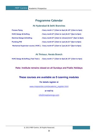MEP Centre

Academic Prospectus

Programme Calendar
At Hyderabad & Delhi Branches
Process Piping

: Every month 1st (10am to 4pm) & 16th (10am to 4pm)

HVAC Design & Drafting

: Every month 6th (10am to 1pm) & 21st (3pm to 6pm)

Electrical Design & Drafting

: Every month 6th (10am to 12noon) & 21st (4pm to 6pm)

Plumbing PHE

: Every month 6th (10am to 1pm) & 21st (3pm to 6pm)

Mechanical Supervisor course ( HVAC ) : Every month 6th (10am to 1pm) & 21st (3pm to 6pm)

At Thrissur, Kerala Branch
HVAC Design & Drafting ( Fast Track )

: Every month 1st (10am to 4pm) & 15th (10am to 4pm)

Note: Institute remains closed on all Sundays and Public Holidays

These courses are available as E-Learning modules
For details register at
www.mepcentre.com/academic_register.html
or mail to
info@meptrainings.com

© 2013 MEP Centre. All Rights Reserved.

8

 