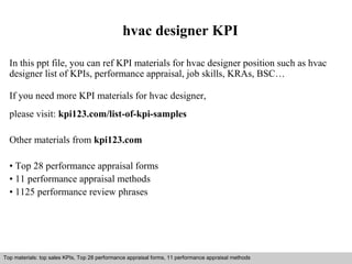 hvac designer KPI 
In this ppt file, you can ref KPI materials for hvac designer position such as hvac 
designer list of KPIs, performance appraisal, job skills, KRAs, BSC… 
If you need more KPI materials for hvac designer, 
please visit: kpi123.com/list-of-kpi-samples 
Other materials from kpi123.com 
• Top 28 performance appraisal forms 
• 11 performance appraisal methods 
• 1125 performance review phrases 
Top materials: top sales KPIs, Top 28 performance appraisal forms, 11 performance appraisal methods 
Interview questions and answers – free download/ pdf and ppt file 
 