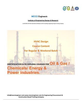 MECCI Engineers
Institute of Engineering Design & Research
(An ISO 9001:2015 DAC International Certification for EPC Consulting, Engineering Project & Training Company)
HVAC Design
Course Content
For Regular & Weekend Batch
CERTIFICATION & PG DIPLOMA COURSES FOR Oil & Gas /
Chemicals/ Energy &
Power industries.
Info@mecciengineer.com www.mecciengineer.com An Engineering Procurement &
Construction Based Training Company
 