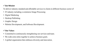  Our Mission
To deliver industry standard and affordable services to clients in different business sector of
• IT industry including e-commerce Image Processing
• Digital Marketing
• Desktop Publishing
• Graphic Design
• Website Development, and Software Development.
 Our Values
• Committed to continuously strengthening our services and team.
• We walk extra miles together to achieve business goals.
• A global organization that embraces diversity and innovation.
 
