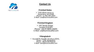 Contact Us
United States
• 7705 White Heron tr,
Alexandria, VA 22306
Phone: +1 703-705-2443
E-Mail: usa@techcloudltd.com
United Kingdom
• 147 Teviot Street
London E14 6PY
Phone: +44 07-8894-34695
E-Mail: uk@techcloudltd.com
Bangladesh
• House#379, Road#6, Baridhara DOHS,
Dhaka – 1206, Bangladesh
Phone: +88 01799-920150
E-Mail: sales@techcloudltd.com
 