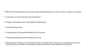  Before we talk about where to spend your advertising financial plan, we have to discuss with your customers.
 In particular, we have to discuss how they go from:
• Knowing nothing about your HVAC digital marketing shop
• To realize that you exist
• To choosing you’re the perfect individuals for the activity
• To tell everybody they realize how fabulous you are.
• That procedure is known as the conversion funnel or customer path to buy, and it’s imperative to see how it
functions so you can settle on savvy choices about how to draw in your customers at each point.
 