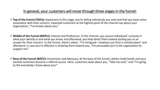 In general, your customers will move through three stages in the funnel:
 Top of the Funnel (TOFU): Awareness In this stage, you’re telling individuals you exist and that you have some
association with their concern. Expected customers at the highest point of the channel say about your
organization, “I’ve known about you.”
 Middle of the Funnel (MOFU): Interest and Preference. In the channel, you arouse individuals’ curiosity in
what your identity is and what you know, and afterward, you help direct them toward picking you as an
answer for their concern. In the funnel, client’s states, “I’m intrigued—however just from a remote place” and
afterward, in case you’re effective in drawing them toward you, “I’m persuaded you’re the organization to
support me.”
 Base of the Funnel (BOFU): Conversion and Advocacy. At the base of the funnel, dollars trade hands and your
excited customers become a referral source. Here, customers state about you, “Take my cash,” and “I’m going
to tell everybody I know about you!”
 