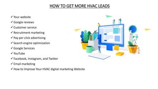 HOW TO GET MORE HVAC LEADS
Your website
Google reviews
Customer service
Recruitment marketing
Pay per click advertising
Search engine optimization
Google Services
YouTube
Facebook, Instagram, and Twitter
Email marketing
How to Improve Your HVAC digital marketing Website
 