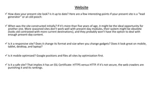 Website
 How does your present site look? Is it up to date? Here are a few interesting points if your present site is a “lead
generator” or an old pooch:
 When was the site constructed initially? If it’s more than five years of age, it might be the ideal opportunity for
another one. More seasoned sites don’t work well with present-day modules, their system might be obsolete
(looks old contrasted with more current destinations), and they probably won’t have the option to deal with
enough present-day content.
 Is it a responsive site? Does it change its format and size when you change gadgets? Does it look great on mobile,
tablet, desktop, and laptop?
 Is it mobile optimized? Google positions and files all sites by optimization first.
 Is it a safe site? That implies it has an SSL Certificate: HTTPS versus HTTP. If it’s not secure, the web crawlers are
punishing it and its rankings.
 