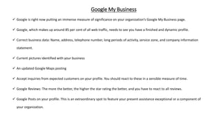 Google My Business
 Google is right now putting an immense measure of significance on your organization’s Google My Business page.
 Google, which makes up around 85 per cent of all web traffic, needs to see you have a finished and dynamic profile.
 Correct business data: Name, address, telephone number, long periods of activity, service zone, and company information
statement.
 Current pictures identified with your business
 An updated Google Maps posting
 Accept inquiries from expected customers on your profile. You should react to these in a sensible measure of time.
 Google Reviews: The more the better, the higher the star rating the better, and you have to react to all reviews.
 Google Posts on your profile. This is an extraordinary spot to feature your present assistance exceptional or a component of
your organization.
 