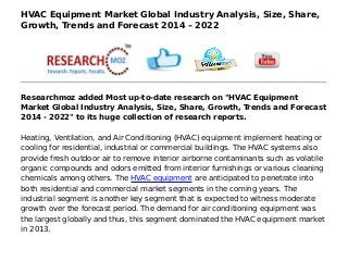 HVAC Equipment Market Global Industry Analysis, Size, Share,
Growth, Trends and Forecast 2014 – 2022
Researchmoz added Most up-to-date research on "HVAC Equipment
Market Global Industry Analysis, Size, Share, Growth, Trends and Forecast
2014 - 2022" to its huge collection of research reports.
Heating, Ventilation, and Air Conditioning (HVAC) equipment implement heating or
cooling for residential, industrial or commercial buildings. The HVAC systems also
provide fresh outdoor air to remove interior airborne contaminants such as volatile
organic compounds and odors emitted from interior furnishings or various cleaning
chemicals among others. The HVAC equipment are anticipated to penetrate into
both residential and commercial market segments in the coming years. The
industrial segment is another key segment that is expected to witness moderate
growth over the forecast period. The demand for air conditioning equipment was
the largest globally and thus, this segment dominated the HVAC equipment market
in 2013.
 