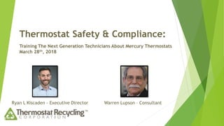 Thermostat Safety & Compliance:
Training The Next Generation Technicians About Mercury Thermostats
March 28th, 2018
Ryan L Kiscaden - Executive Director Warren Lupson – Consultant
 