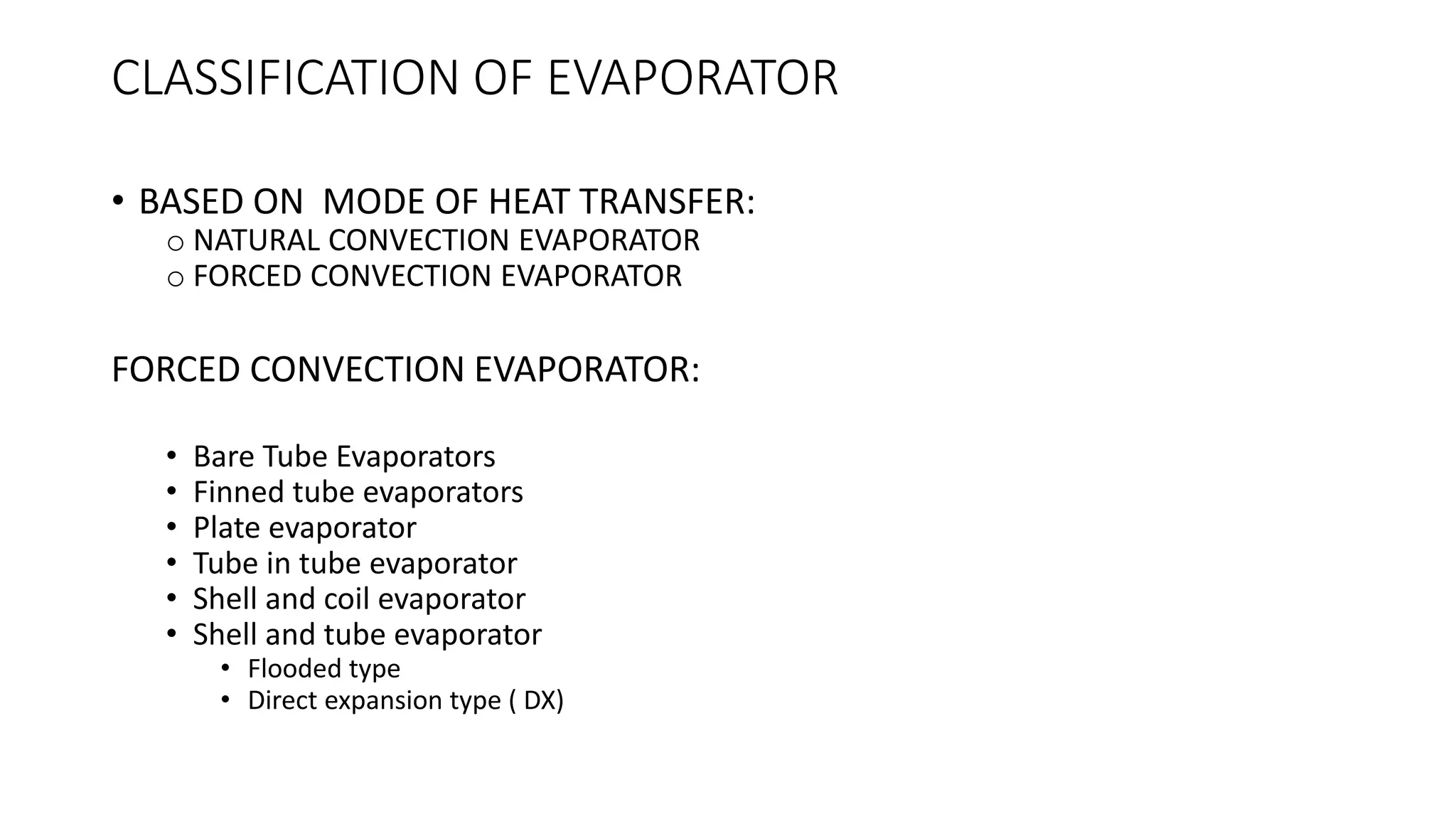CLASSIFICATION OF EVAPORATOR
• BASED ON MODE OF HEAT TRANSFER:
o NATURAL CONVECTION EVAPORATOR
o FORCED CONVECTION EVAPORATOR
FORCED CONVECTION EVAPORATOR:
• Bare Tube Evaporators
• Finned tube evaporators
• Plate evaporator
• Tube in tube evaporator
• Shell and coil evaporator
• Shell and tube evaporator
• Flooded type
• Direct expansion type ( DX)
 