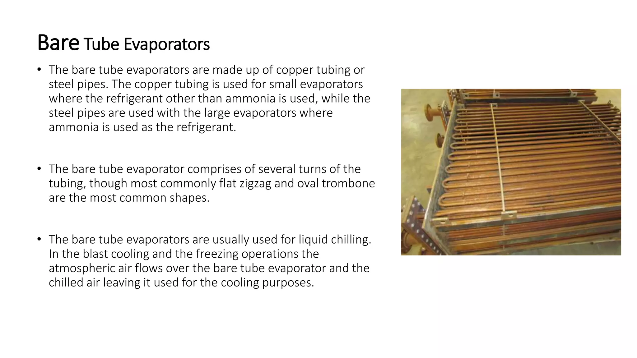 Bare Tube Evaporators
• The bare tube evaporators are made up of copper tubing or
steel pipes. The copper tubing is used for small evaporators
where the refrigerant other than ammonia is used, while the
steel pipes are used with the large evaporators where
ammonia is used as the refrigerant.
• The bare tube evaporator comprises of several turns of the
tubing, though most commonly flat zigzag and oval trombone
are the most common shapes.
• The bare tube evaporators are usually used for liquid chilling.
In the blast cooling and the freezing operations the
atmospheric air flows over the bare tube evaporator and the
chilled air leaving it used for the cooling purposes.
 