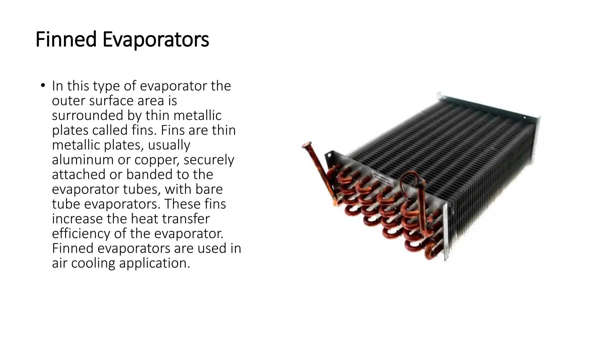 Finned Evaporators
• In this type of evaporator the
outer surface area is
surrounded by thin metallic
plates called fins. Fins are thin
metallic plates, usually
aluminum or copper, securely
attached or banded to the
evaporator tubes, with bare
tube evaporators. These fins
increase the heat transfer
efficiency of the evaporator.
Finned evaporators are used in
air cooling application.
 