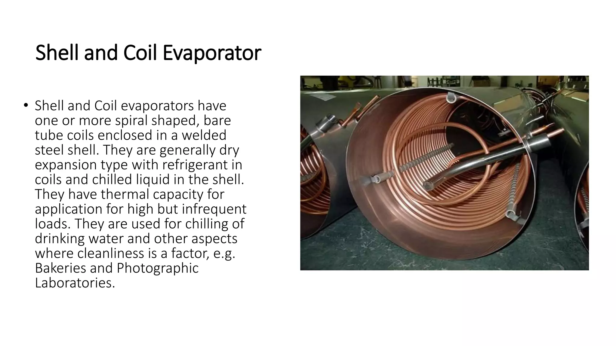 Shell and Coil Evaporator
• Shell and Coil evaporators have
one or more spiral shaped, bare
tube coils enclosed in a welded
steel shell. They are generally dry
expansion type with refrigerant in
coils and chilled liquid in the shell.
They have thermal capacity for
application for high but infrequent
loads. They are used for chilling of
drinking water and other aspects
where cleanliness is a factor, e.g.
Bakeries and Photographic
Laboratories.
 