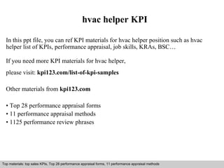 hvac helper KPI 
In this ppt file, you can ref KPI materials for hvac helper position such as hvac 
helper list of KPIs, performance appraisal, job skills, KRAs, BSC… 
If you need more KPI materials for hvac helper, 
please visit: kpi123.com/list-of-kpi-samples 
Other materials from kpi123.com 
• Top 28 performance appraisal forms 
• 11 performance appraisal methods 
• 1125 performance review phrases 
Top materials: top sales KPIs, Top 28 performance appraisal forms, 11 performance appraisal methods 
Interview questions and answers – free download/ pdf and ppt file 
 