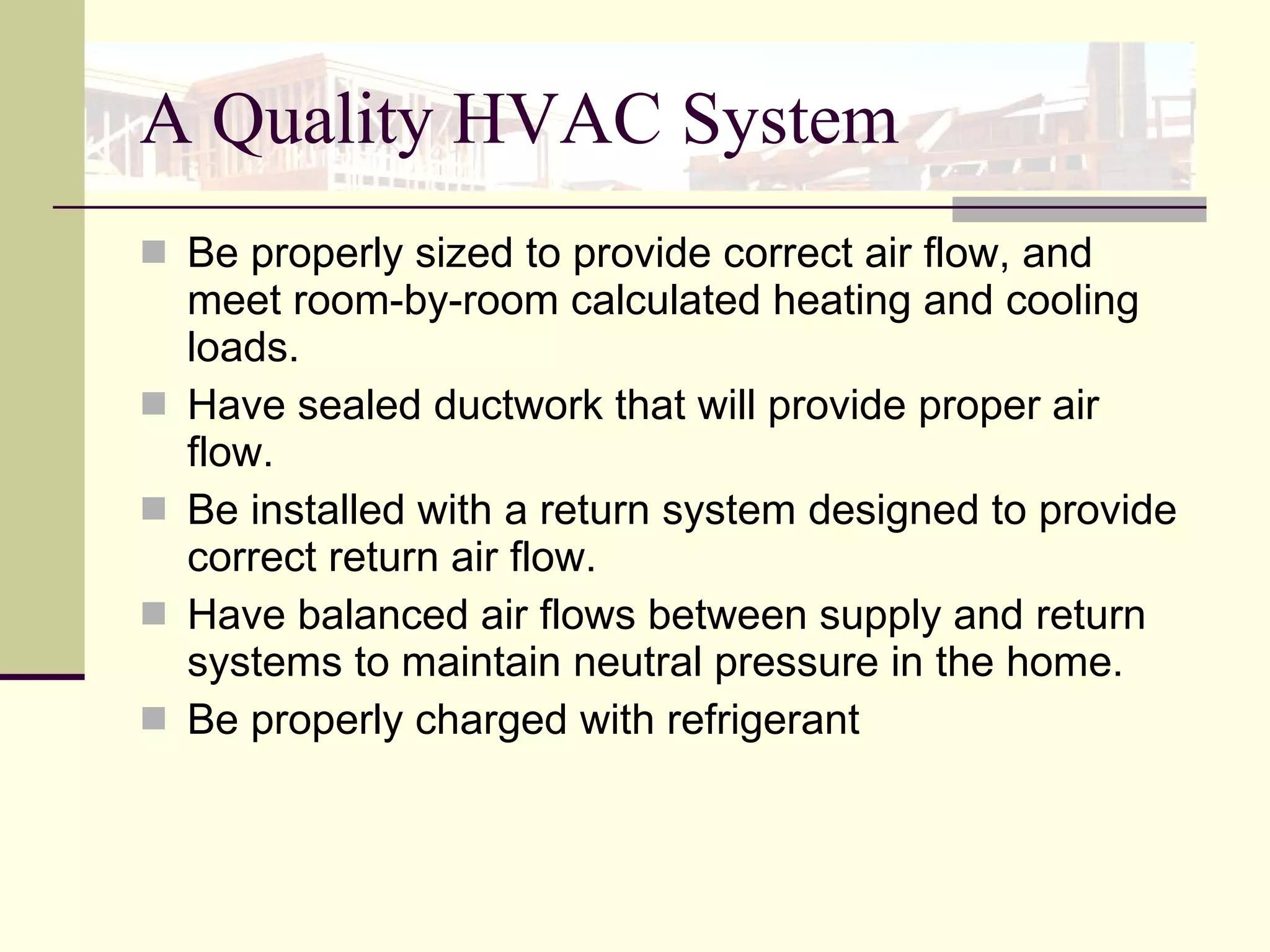 A Quality HVAC System Be properly sized to provide correct air flow, and meet room-by-room calculated heating and cooling loads.  Have sealed ductwork that will provide proper air flow.  Be installed with a return system designed to provide correct return air flow.  Have balanced air flows between supply and return systems to maintain neutral pressure in the home. Be properly charged with refrigerant 