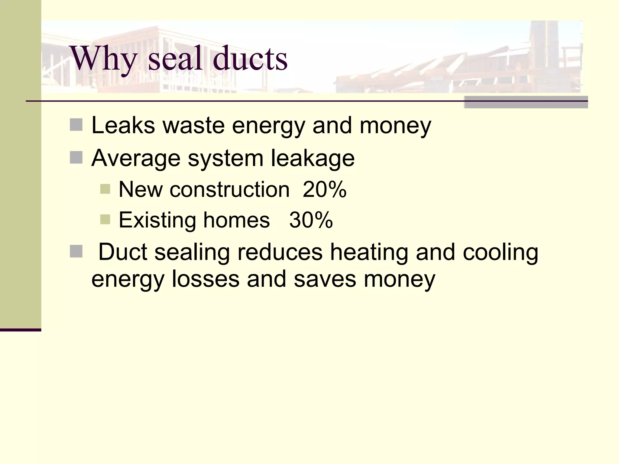 Why seal ducts Leaks waste energy and money Average system leakage  New construction  20%  Existing homes  30% Duct sealing reduces heating and cooling energy losses and saves money 
