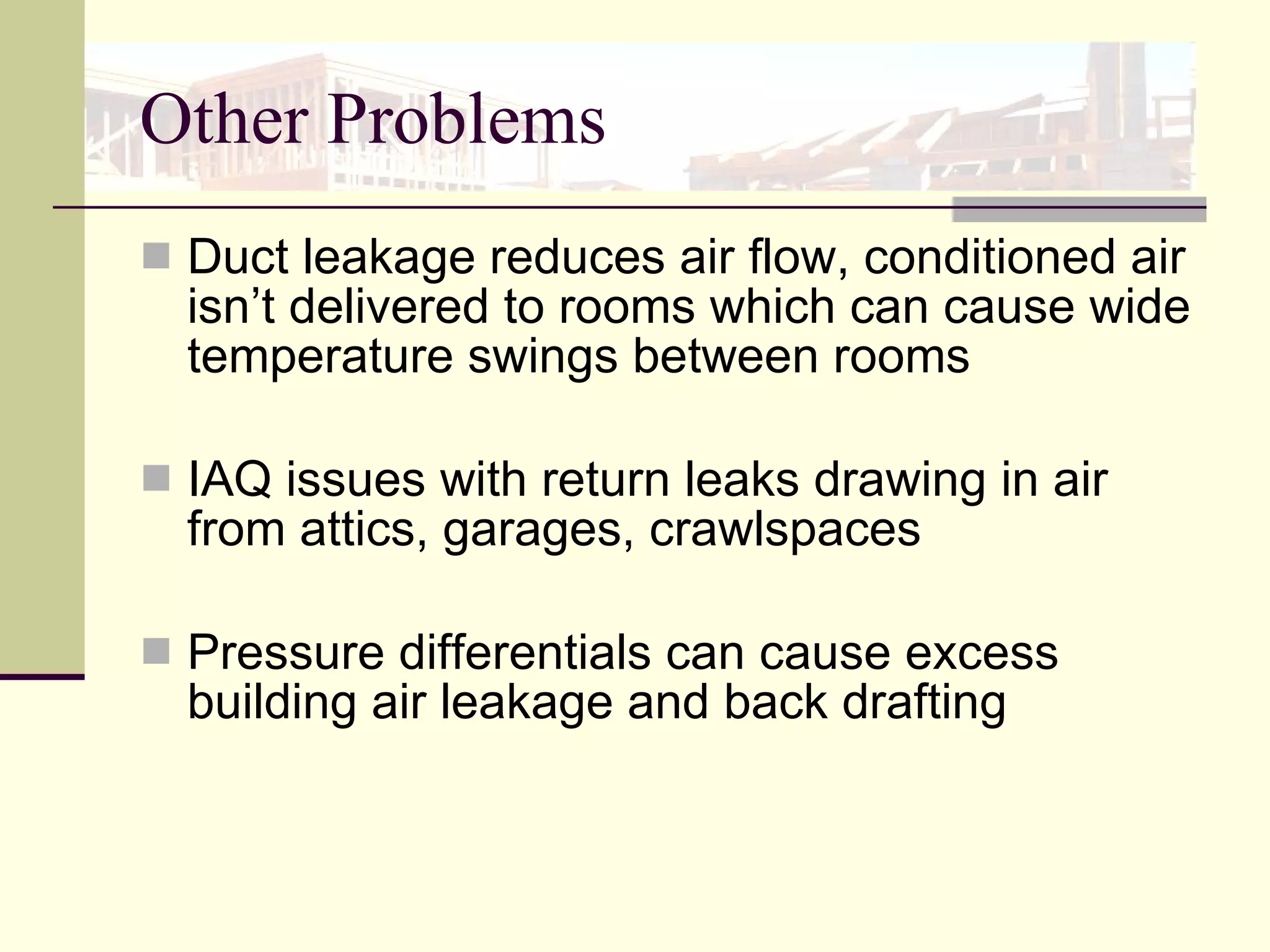Other Problems Duct leakage reduces air flow, conditioned air isn’t delivered to rooms which can cause wide temperature swings between rooms IAQ issues with return leaks drawing in air from attics, garages, crawlspaces Pressure differentials can cause excess building air leakage and back drafting 