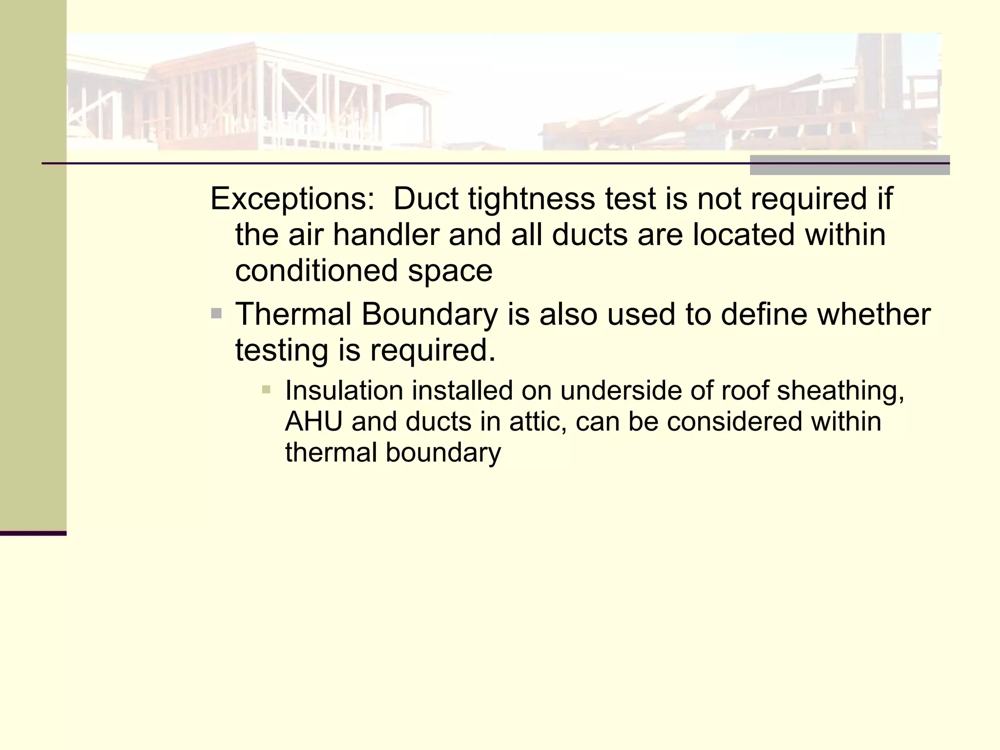 Exceptions:  Duct tightness test is not required if the air handler and all ducts are located within conditioned space Thermal Boundary is also used to define whether testing is required. Insulation installed on underside of roof sheathing, AHU and ducts in attic, can be considered within thermal boundary  