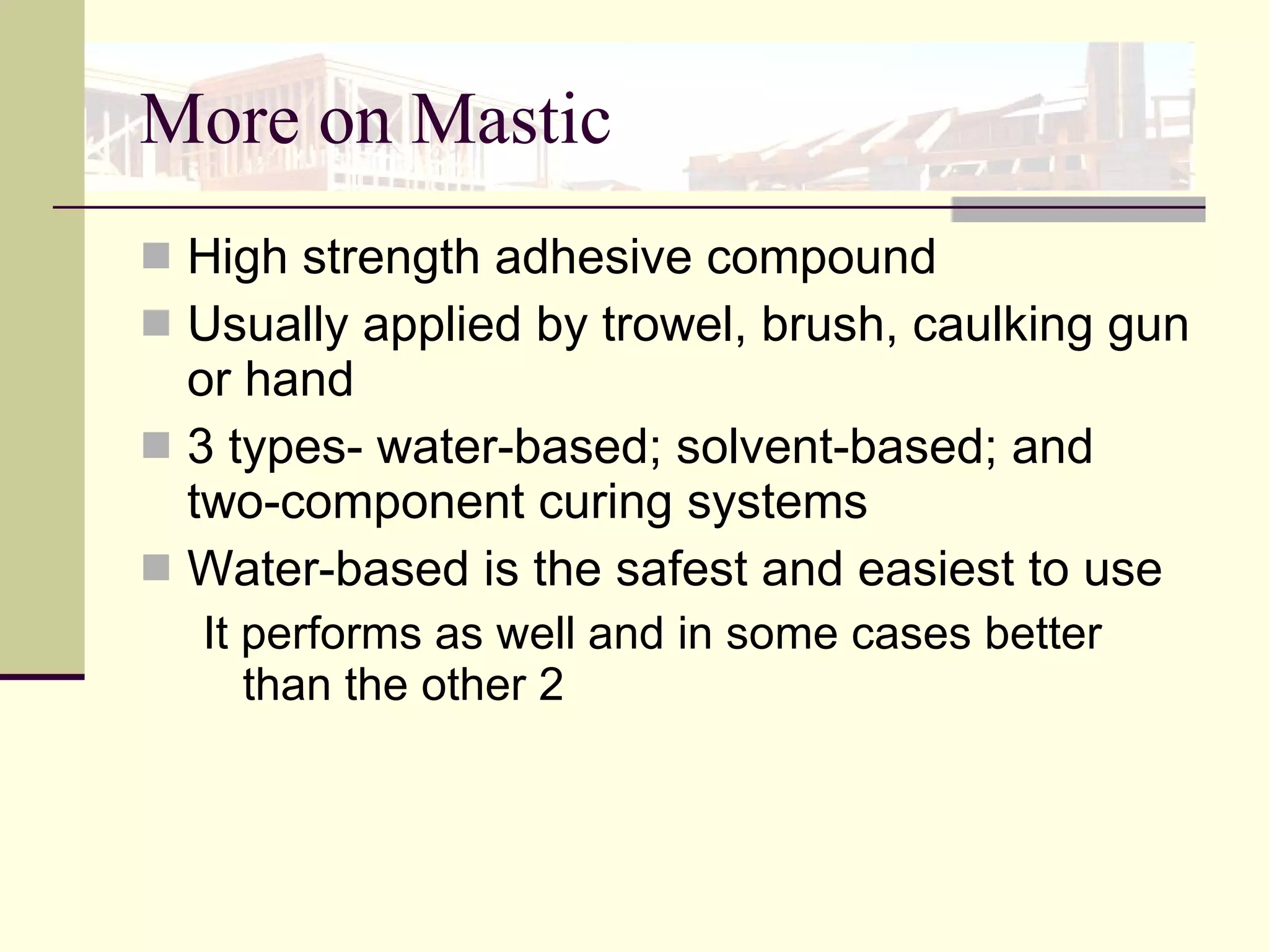 More on Mastic High strength adhesive compound Usually applied by trowel, brush, caulking gun or hand 3 types- water-based; solvent-based; and two-component curing systems Water-based is the safest and easiest to use It performs as well and in some cases better than the other 2 