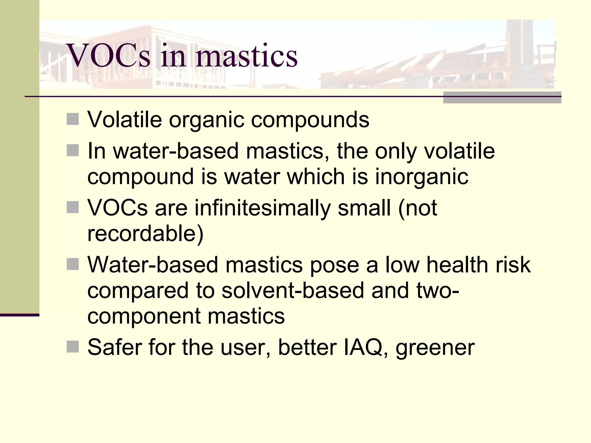 VOCs in mastics Volatile organic compounds  In water-based mastics, the only volatile compound is water which is inorganic VOCs are infinitesimally small (not recordable) Water-based mastics pose a low health risk compared to solvent-based and two-component mastics Safer for the user, better IAQ, greener 