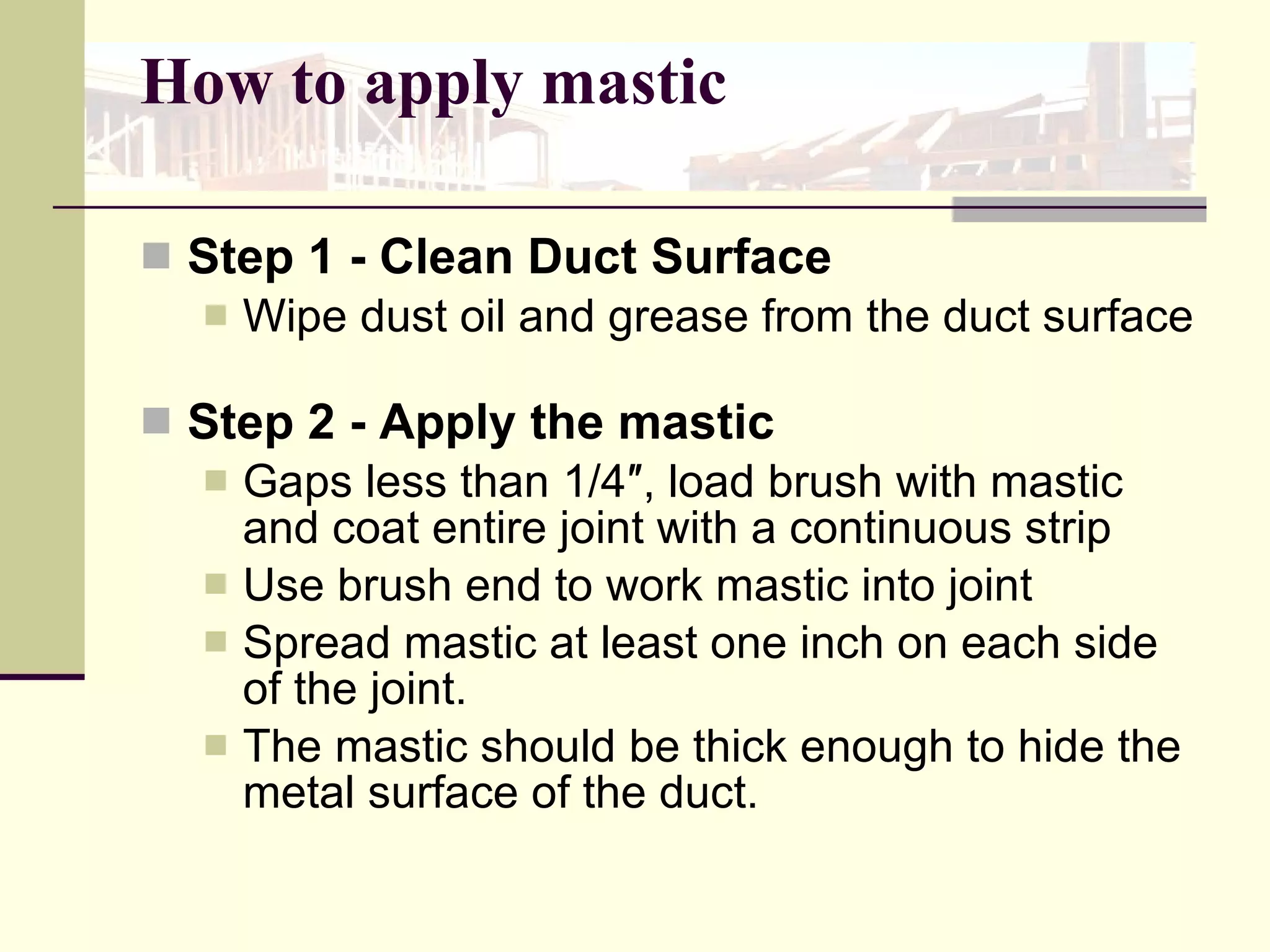 How to apply mastic Step 1 - Clean Duct Surface  Wipe dust oil and grease from the duct surface  Step 2 - Apply the mastic Gaps less than 1/4″, load brush with mastic and coat entire joint with a continuous strip Use brush end to work mastic into joint  Spread mastic at least one inch on each side of the joint.  The mastic should be thick enough to hide the metal surface of the duct.  