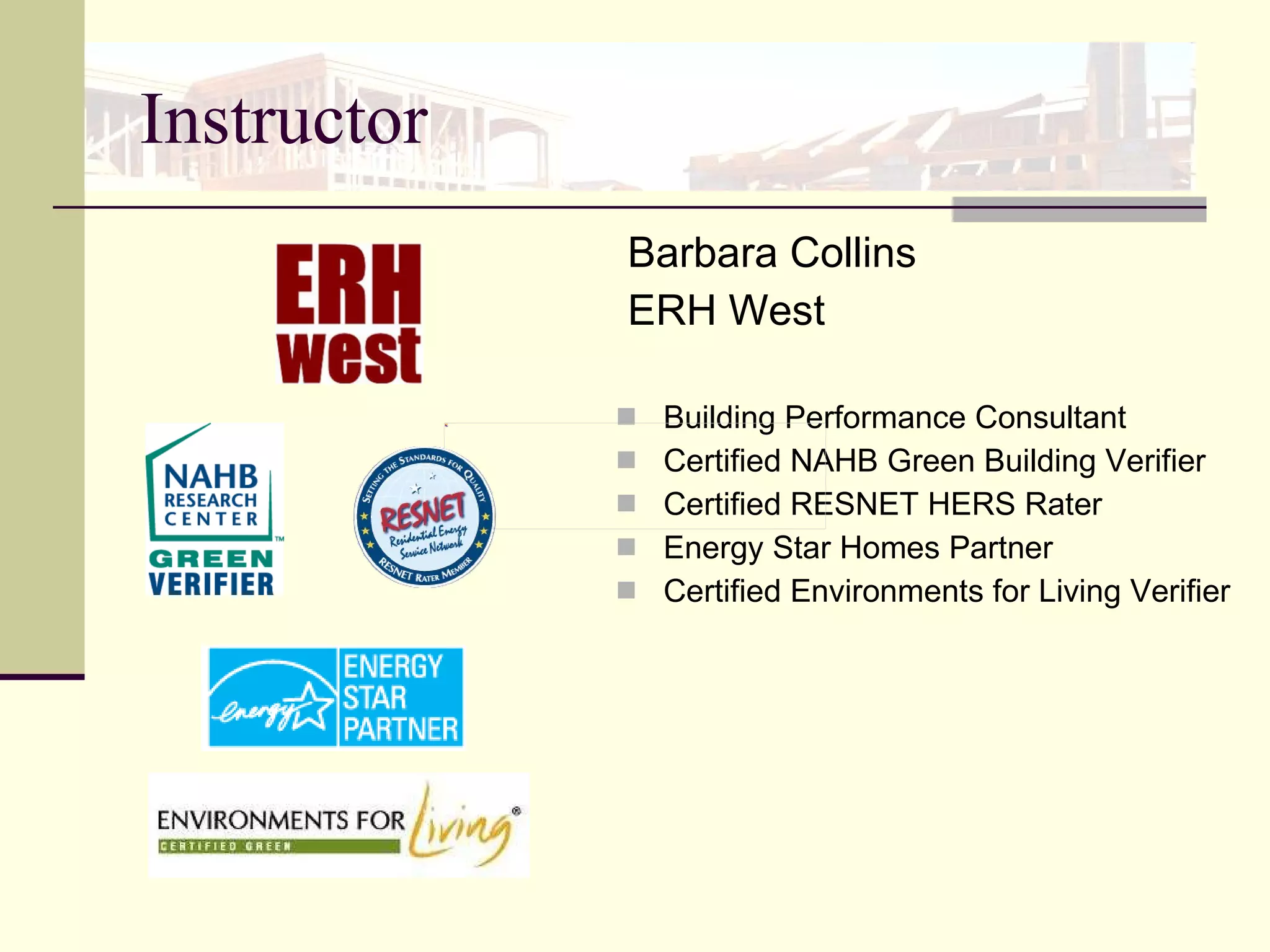 Instructor Barbara Collins ERH West Building Performance Consultant Certified NAHB Green Building Verifier Certified RESNET HERS Rater Energy Star Homes Partner  Certified Environments for Living Verifier 