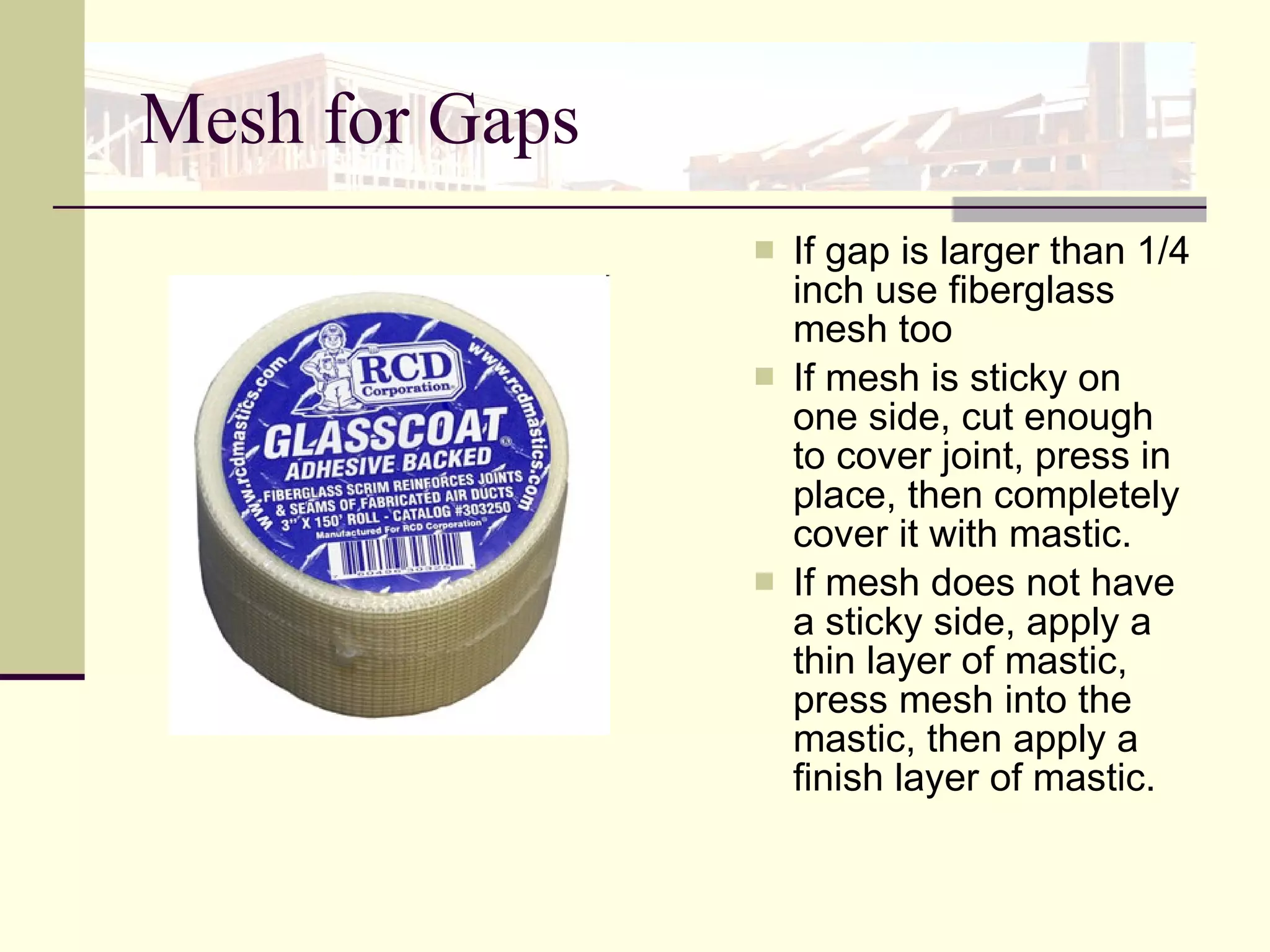 Mesh for Gaps If gap is larger than 1/4 inch use fiberglass mesh too  If mesh is sticky on one side, cut enough to cover joint, press in place, then completely cover it with mastic.  If mesh does not have a sticky side, apply a thin layer of mastic, press mesh into the mastic, then apply a finish layer of mastic. 