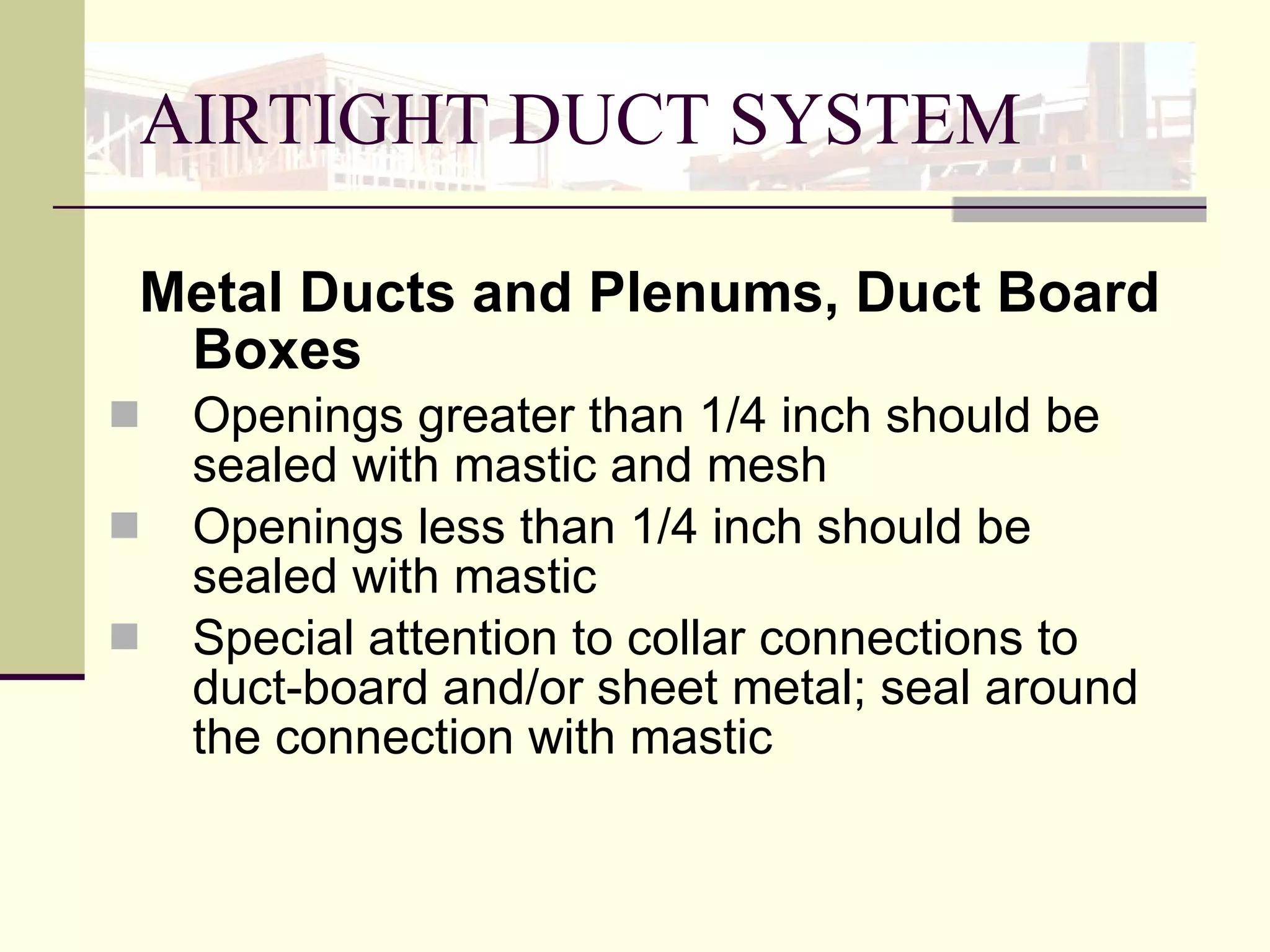 AIRTIGHT DUCT SYSTEM   Metal Ducts and Plenums, Duct Board Boxes Openings greater than 1/4 inch should be sealed with mastic and mesh Openings less than 1/4 inch should be sealed with mastic  Special attention to collar connections to duct-board and/or sheet metal; seal around the connection with mastic  