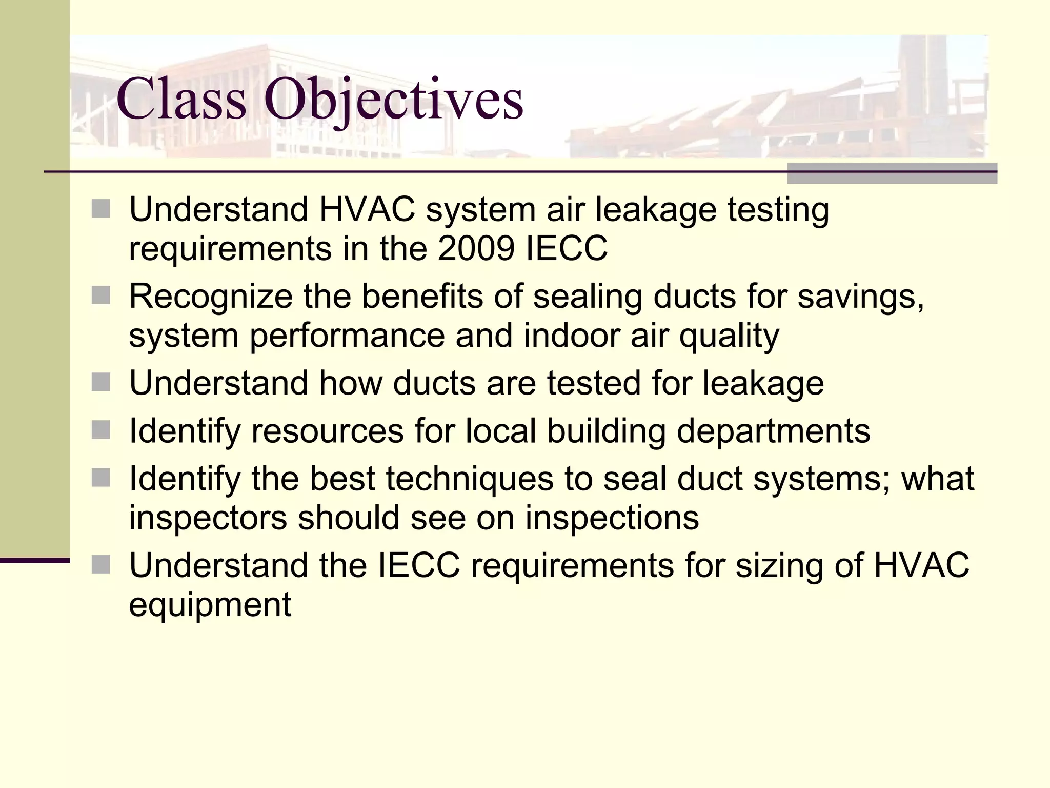Class Objectives Understand HVAC system air leakage testing requirements in the 2009 IECC Recognize the benefits of sealing ducts for savings, system performance and indoor air quality Understand how ducts are tested for leakage Identify resources for local building departments  Identify the best techniques to seal duct systems; what inspectors should see on inspections Understand the IECC requirements for sizing of HVAC equipment 