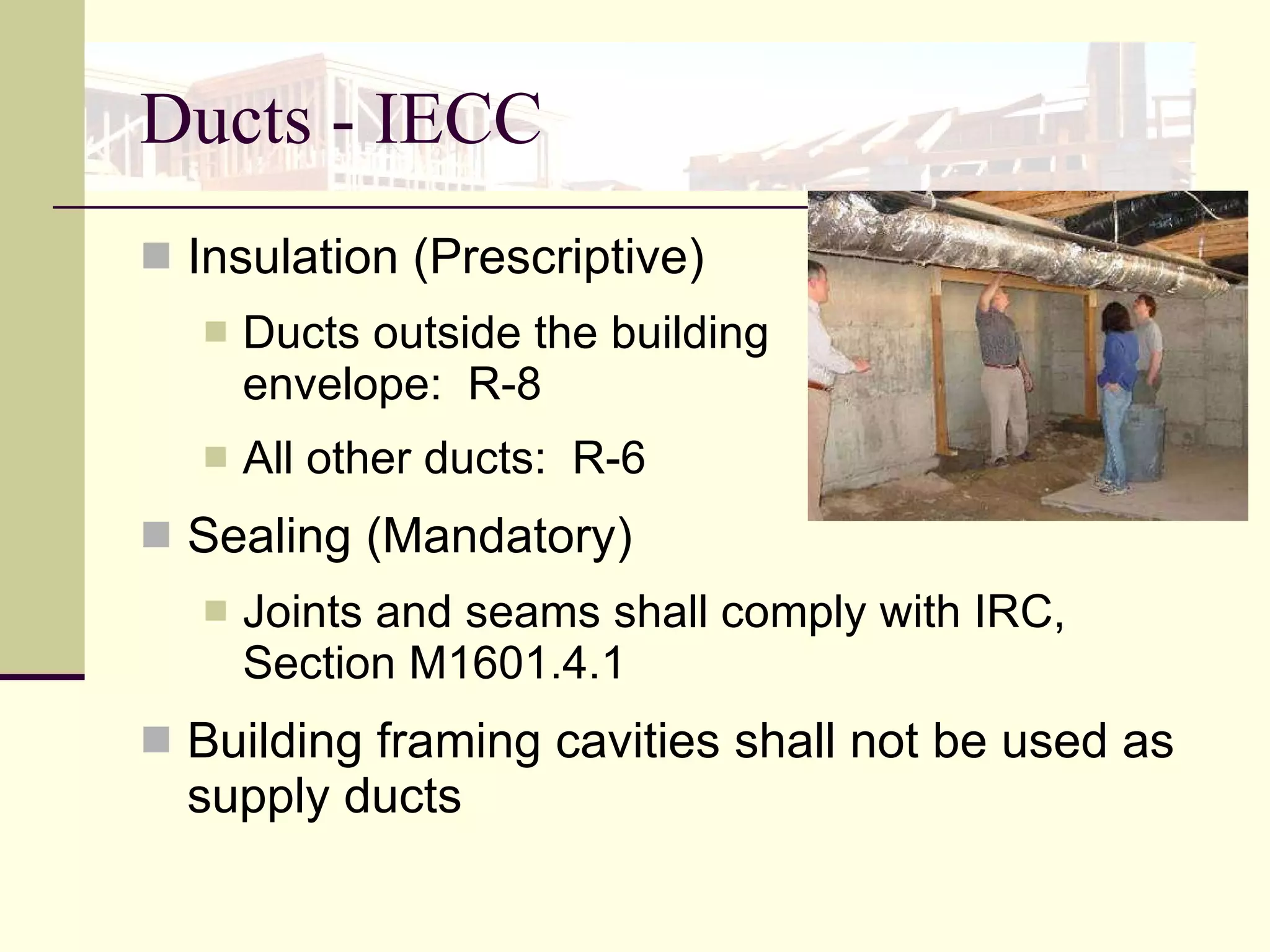 Ducts - IECC Insulation (Prescriptive) Ducts outside the building  envelope:  R-8  All other ducts:  R-6  Sealing (Mandatory) Joints and seams shall comply with IRC, Section M1601.4.1 Building framing cavities shall not be used as supply ducts 
