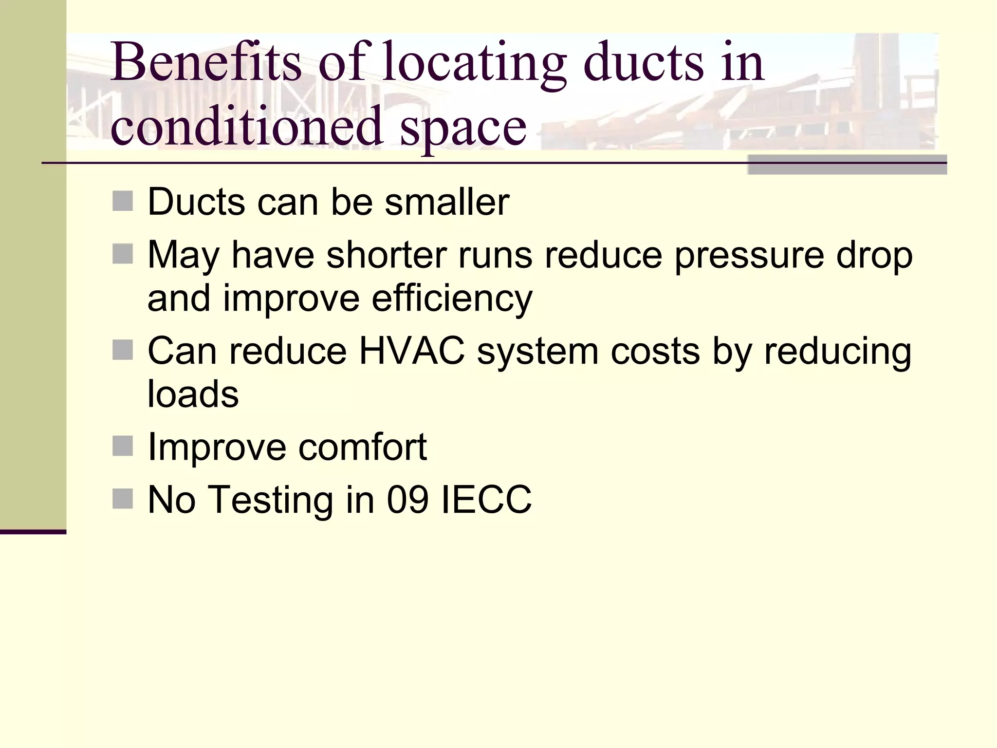 Benefits of locating ducts in conditioned space Ducts can be smaller May have shorter runs reduce pressure drop and improve efficiency Can reduce HVAC system costs by reducing loads Improve comfort  No Testing in 09 IECC   